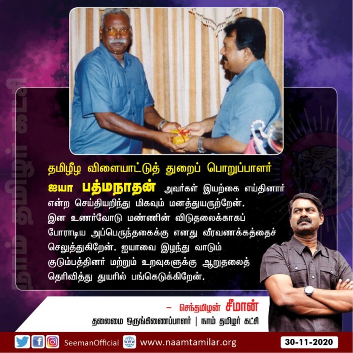 தமிழீழ விளையாட்டுத்துறைப் பொறுப்பாளர் ஐயா பத்மநாதன் அவர்கள் இயற்கை எய்தினார் என்ற செய்தியறிந்து மிகவும் மனத்துயருற்றேன். இனஉணர்வோடு மண்ணின் விடுதலைக்காகப் போராடிய அப்பெருந்தகைக்கு எனது வீரவணக்கம்! ஐயாவை இழந்து வாடும் குடும்பத்தினருக்கு ஆறுதலைத் தெரிவித்து துயரில் பங்கெடுக்கிறேன்.