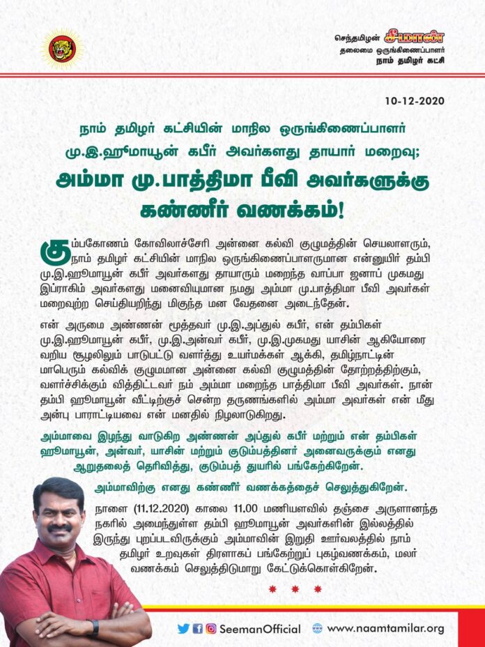 நாம் தமிழர் கட்சியின் மாநில ஒருங்கிணைப்பாளரும் அன்னை கல்வி குழுமத்தின் செயலாளருமான என்னுயிர் தம்பி மு.இ.ஹீமாயூன் கபீர் அவர்களது தாயாரும் மறைந்த வாப்பா ஜனாப் முகமது இப்ராகிம் அவர்களது மனைவியுமான நமது அம்மா மு.பாத்திமா பீவி அவர்கள் மறைவுற்ற செய்தியறிந்து மிகுந்த மன வேதனை அடைந்தேன்.