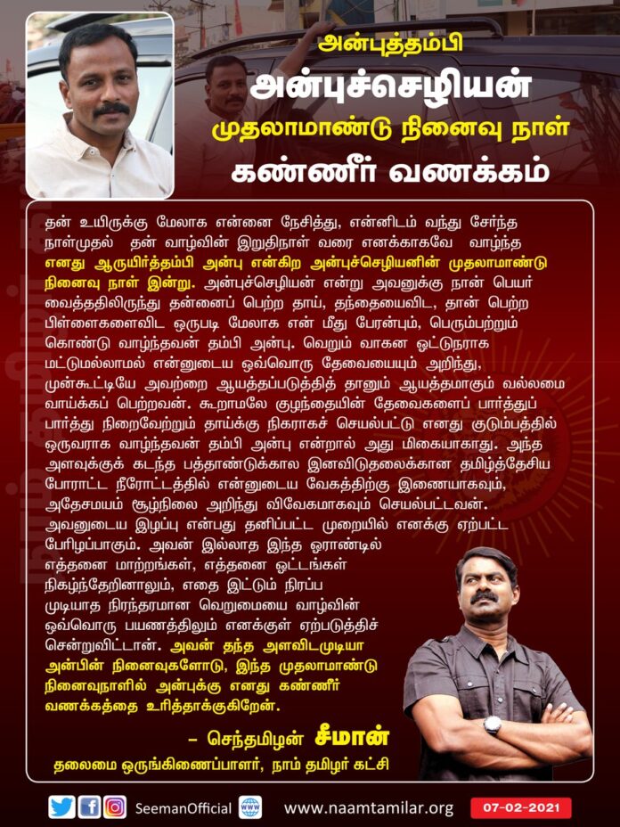 அவன் இல்லாத இந்த ஓராண்டில் எத்தனை மாற்றங்கள், எத்தனை ஓட்டங்கள் நிகழ்ந்தேறினாலும் எதை இட்டும் நிரப்ப முடியாத நிரந்தரமான வெறுமையை வாழ்வின் ஒவ்வொரு பயணத்திலும் எனக்குள் ஏற்படுத்திச் சென்றுவிட்டான்.
ஆருயிர் தம்பி அன்புச்செழியன் நினைவுநாளில் எனது கண்ணீர் வணக்கத்தை உரித்தாக்குகிறேன்.
