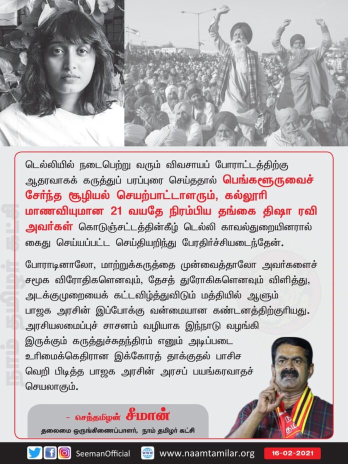 டெல்லியில் நடைபெற்று வரும் விவசாயப்போராட்டத்திற்கு ஆதரவாகக் கருத்துப்பரப்புரை செய்ததால் பெங்களூரு சூழியல் செயற்பாட்டாளரும், கல்லூரி மாணவியுமான 21 வயதே நிரம்பிய தங்கை #திஷாரவி அவர்கள் கொடுஞ்சட்டத்தின் கீழ் டெல்லி காவல்துறையினரால் கைதுசெய்யப்பட்ட செய்தியறிந்து பேரதிர்ச்சியடைந்தேன்.