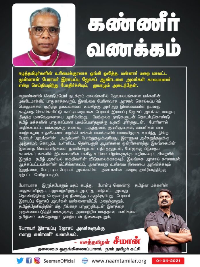 ஈழத்தமிழர்களின் உரிமைக்குரலாக ஓங்கி ஒலித்த, மன்னார் மறை மாவட்ட முன்னாள் பேராயர் இராயப்பு ஜோசப் ஆண்டகை அவர்கள் காலமானார் என்ற செய்தியறிந்து பேரதிர்ச்சியும், துயரமும் அடைந்தேன்.
பேராயர் இராயப்பு ஜோசப் அவர்களுக்கு எனது கண்ணீர் வணக்கம்.