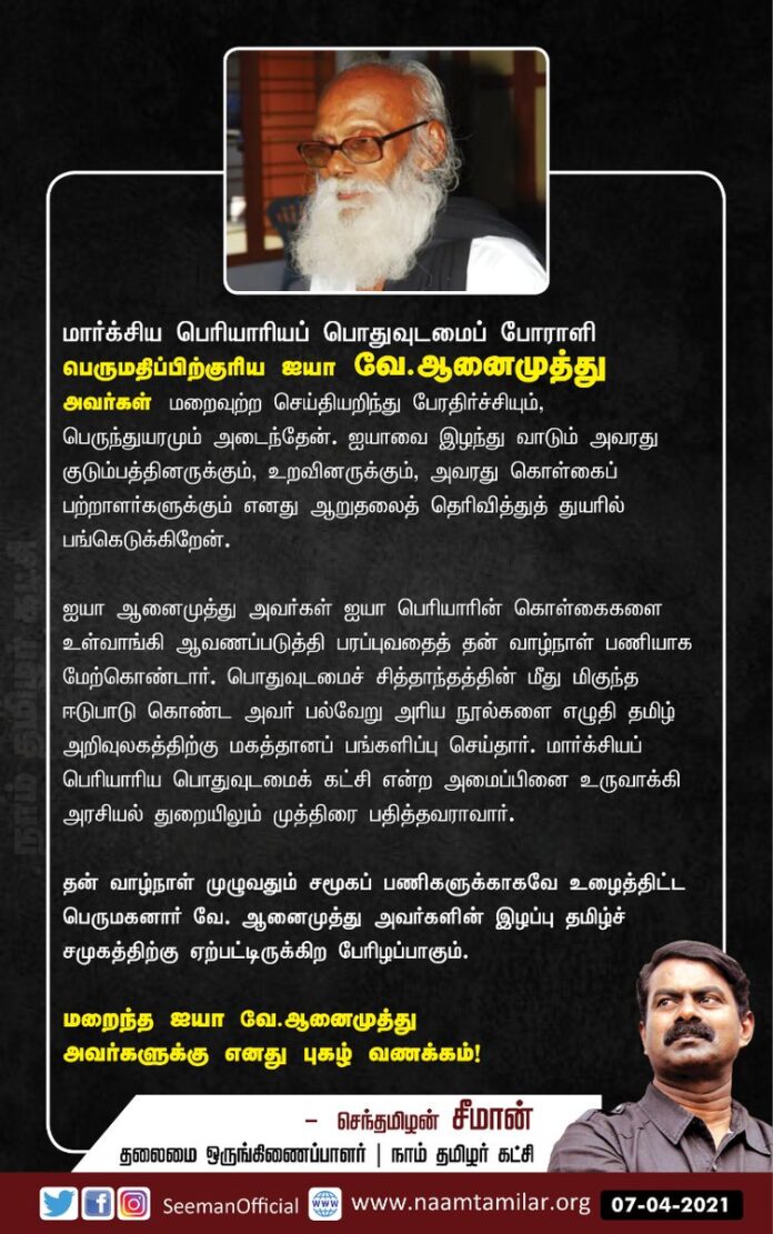 மார்க்சிய பெரியாரியப் பொதுவுடமைப்போராளி பெருமதிப்பிற்குரிய ஐயா வே.ஆனைமுத்து அவர்கள் மறைவுற்ற செய்தியறிந்து பேரதிர்ச்சியும், பெருந்துயரமும் அடைந்தேன். ஐயாவை இழந்து வாடும் அவரது குடும்பத்தினருக்கும், அவரது கொள்கைப் பற்றாளர்களுக்கும் எனது ஆறுதலைத் தெரிவித்து, துயரில் பங்கெடுக்கிறேன்