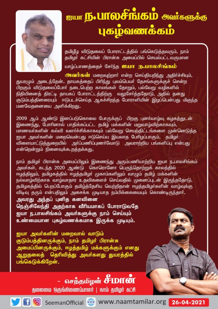தமிழீழ விடுதலைப் போராட்டத்தில் பங்கெடுத்தவரும், நாம் தமிழர் - பிரான்சு அமைப்பில் செயல்பட்டவருமான யாழ்ப்பாணத்தைச் சேர்ந்த ஐயா ந.பாலசிங்கம் அவர்கள் மறைவுற்ற செய்தியறிந்து அதிர்ச்சியும், துயரமும் அடைந்தேன்.
ஐயா ந.பாலசிங்கம் அவர்களுக்கு எனது கண்ணீர் வணக்கம்!
(1/3)