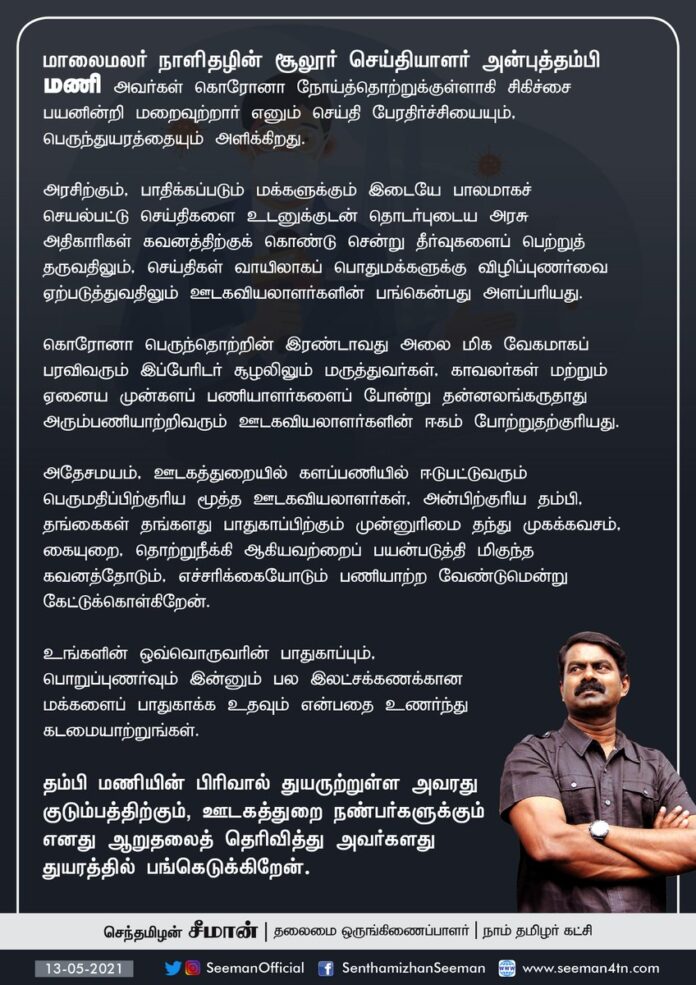மாலைமலர் நாளிதழின் சூலூர் செய்தியாளர் அன்புத்தம்பி மணி அவர்கள் கொரோனா நோய்த்தொற்றுக்குள்ளாகி சிகிச்சை பயனின்றி மறைவுற்ற செய்தி பேரதிர்ச்சியையும் பெருந்துயரத்தையும் அளிக்கிறது. அவரது குடும்பத்திற்கும், ஊடகத்துறை நண்பர்களுக்கும் எனது ஆறுதலைத் தெரிவித்து, துயரத்தில் பங்கெடுக்கிறேன்.