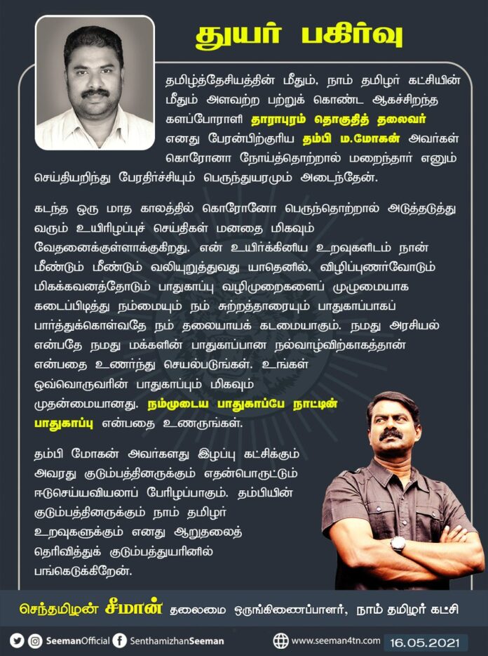 தாராபுரம் தொகுதித் தலைவர் எனது பேரன்பிற்குரிய தம்பி ம.மோகன் அவர்கள் கொரோனா நோய்த்தொற்றால் மறைந்தார் எனும் செய்தியறிந்து பேரதிர்ச்சியும் பெருந்துயரமும் அடைந்தேன். தம்பியின் குடும்பத்தினருக்கும் நாம் தமிழர் உறவுகளுக்கும் எனது ஆறுதலைத் தெரிவித்து, குடும்பத்துயரில் பங்கெடுக்கிறேன்.
