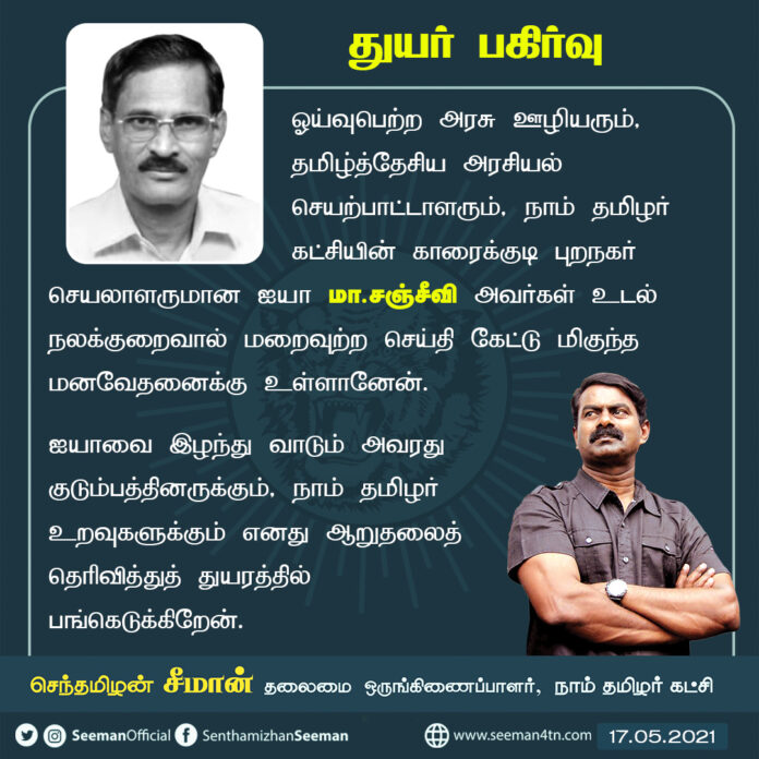 தமிழ்த்தேசிய அரசியல் செயற்பாட்டாளரும், காரைக்குடி புறநகர் செயலாளருமான ஐயா மா.சஞ்சீவி அவர்கள் உடல்நலக்குறைவால் மறைவுற்ற செய்தி கேட்டு மிகுந்த மனவேதனைக்கு உள்ளானேன். ஐயாவை இழந்து வாடும் குடும்பத்தினருக்கும், நாம் தமிழர் உறவுகளுக்கும் ஆறுதலைத் தெரிவித்து, துயரத்தில் பங்கெடுக்கிறேன்.