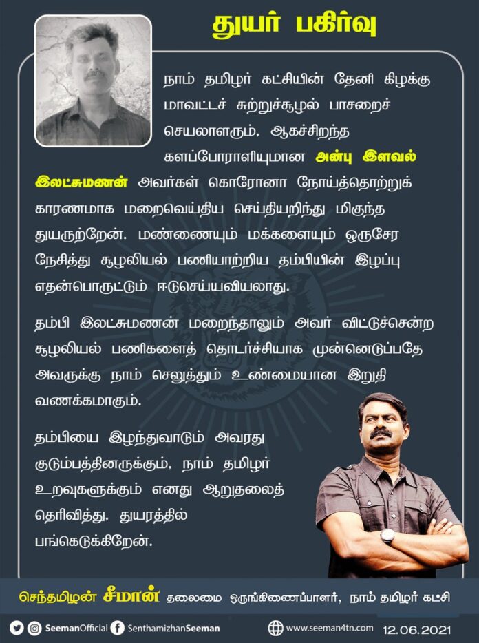 தேனி (கி) மாவட்ட சுற்றுச்சூழல் பாசறை செயலாளரும், ஆகச்சிறந்த களப்போராளியுமான அன்பு இளவல் இலட்சுமணன் அவர்கள் கொரோனா நோய்த்தொற்றால் மறைவெய்திய செய்தியறிந்து மிகுந்த துயருற்றேன்.
அவரது குடும்பத்தினருக்கும், நாம் தமிழர் உறவுகளுக்கும் எனது ஆறுதலை தெரிவித்து, துயரத்தில் பங்கெடுக்கிறேன்.