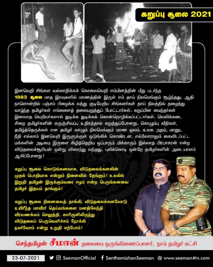 #கறுப்பு_சூலை கொடுங்கனவாக, விடுதலைக்கனலின் முதல் பொறியாக என்றும் நினைவில் தேங்கும்! உலகில் இறுதி தமிழன் இருக்கும்வரை ஈழம் என்ற பெருங்கனவை தமிழர் இதயம் தாங்கும்!
மாவீரர் தெய்வங்களுக்கு வீரவணக்கம் செலுத்தி, காரிருளிலிருந்து விடுதலைப் பெருவெளிச்சம் நோக்கி நகர்வோம் என உறுதியேற்போம்!