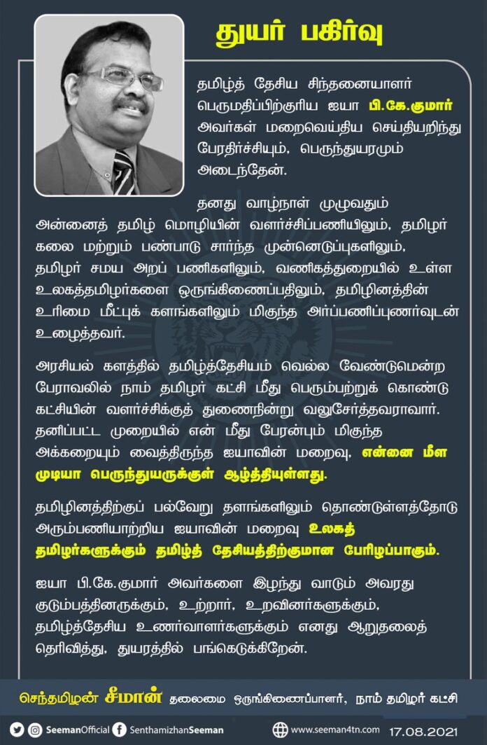 தமிழ்த்தேசிய சிந்தனையாளர் பெருமதிப்பிற்குரிய ஐயா பி.கே.குமார்
அவர்கள் மறைவெய்திய செய்தியறிந்து பேரதிர்ச்சியும், பெருந்துயரமும் அடைந்தேன்.
தமிழினத்திற்கு பல்வேறு தளங்களிலும் தொண்டுள்ளத்தோடு அரும்பணியாற்றிய ஐயாவின் மறைவு உலகத்தமிழர்களுக்கும் தமிழ்த்தேசியத்திற்குமான பேரிழப்பாகும்!