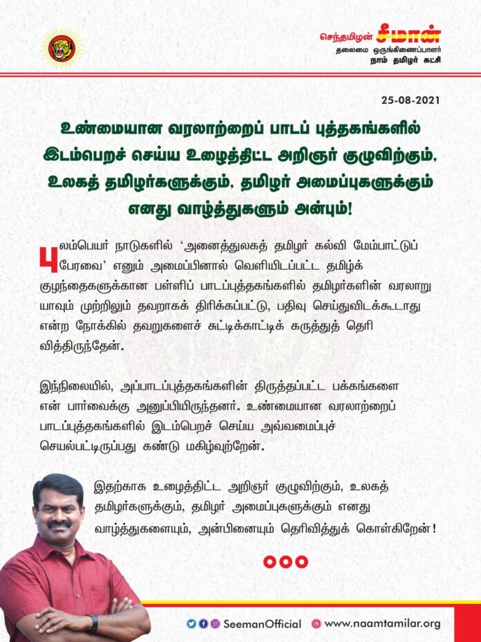 புலம்பெயர் நாடுகளில் வெளியிடப்பட்ட தமிழ்க் குழந்தைகளுக்கான பள்ளிப் பாடப்புத்தகங்களில் உண்மையான வரலாற்றை இடம்பெறச்செய்ய உழைத்திட்ட அறிஞர் குழுவிற்கும், உலகத்தமிழர்களுக்கும், தமிழர் அமைப்புகளுக்கும் எனது வாழ்த்துகளையும், அன்பினையும் தெரிவித்துக்கொள்கிறேன்!