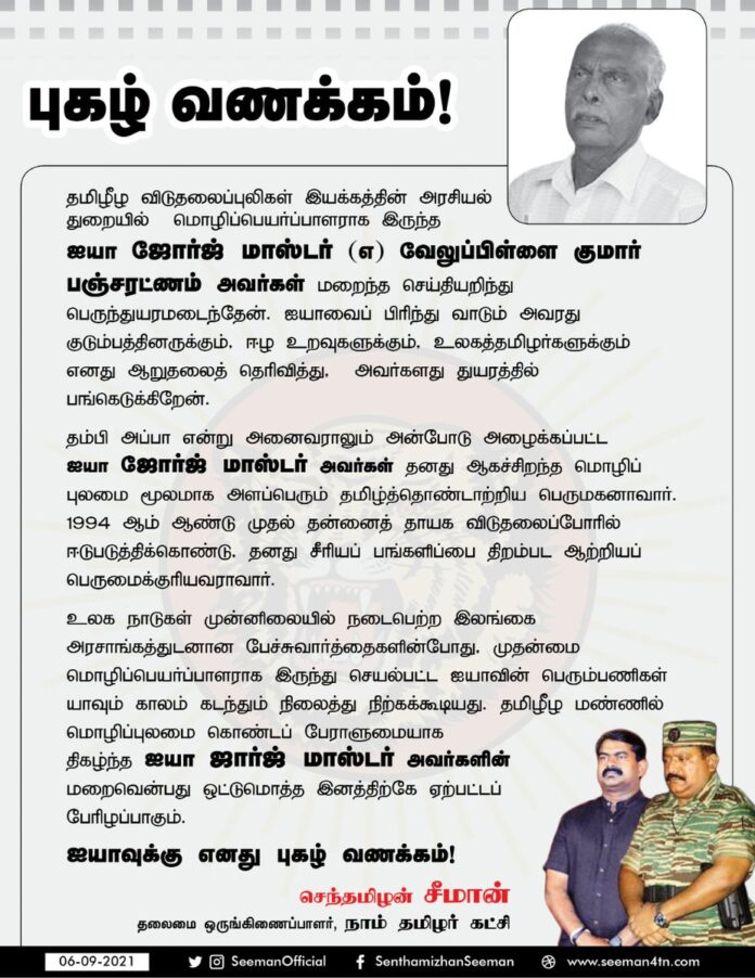 தமிழீழ விடுதலைப்புலிகள் இயக்கத்தின் அரசியல் துறையில் மொழிப்பெயர்ப்பாளராக இருந்த ஐயா ஜோர்ஜ் மாஸ்டர் (எ) வேலுப்பிள்ளை குமார் பஞ்சரட்ணம் அவர்கள் மறைந்த செய்தியறிந்து பெருந்துயரமடைந்தேன்.
மொழிப்புலமை கொண்டப் பேராளுமையாக திகழ்ந்த ஐயாவின் மறைவு தமிழினத்திற்கே ஏற்பட்டப் பேரிழப்பாகும்.