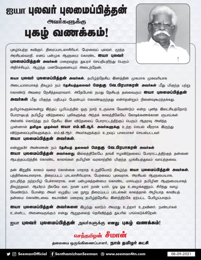 தமிழ்த்தேசிய இனவிடுதலைப் போராட்டத்திற்குப் பேராதரவு அளித்த முன்னாள் முதல்வர் ஐயா எம்.ஜி.ஆர் அவர்களுக்கு உற்ற செயல்வீரராக இருந்து விடுதலைப்புலிகளுக்கும் எம்ஜிஆர் அவர்களுக்கும் உறவுப்பாலமாகச் செயல்பட்ட ஐயா புலமைப்பித்தன் அவர்களது மறைவு தமிழ்த்தேசிய இனத்திற்கே ஏற்பட்ட பேரிழப்பாகும்.