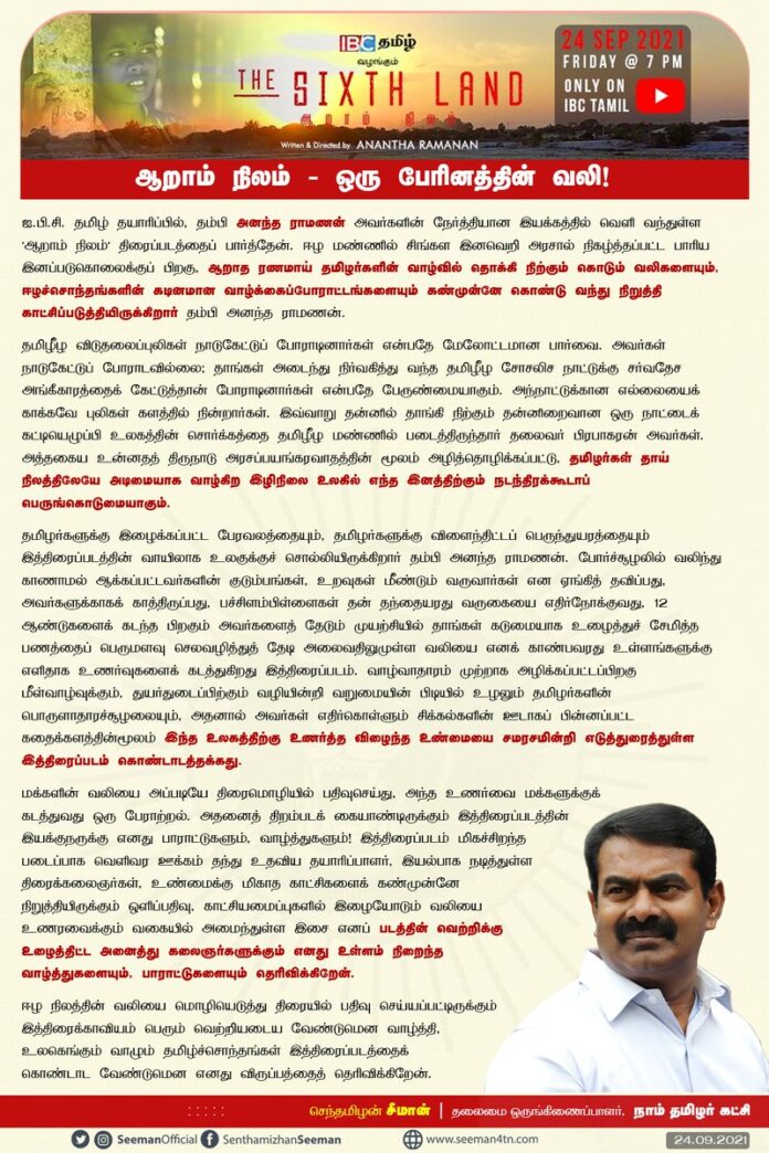 ஆறாம் நிலம் - ஒரு பேரினத்தின் வலி!
https://www.youtube.com/watch?v=pJ_K7XPDZAY
ஈழ நிலத்தின் வலியை மொழியெடுத்து திரையில் பதிவு செய்யப்பட்டிருக்கும் இத்திரைக்காவியம் பெரும் வெற்றியடைய வேண்டுமென வாழ்த்தி, உலகெங்கும் வாழும் தமிழ்ச்சொந்தங்கள் இத்திரைப்படத்தைக் கொண்டாட வேண்டும்.
https://bit.ly/3EL18Aa