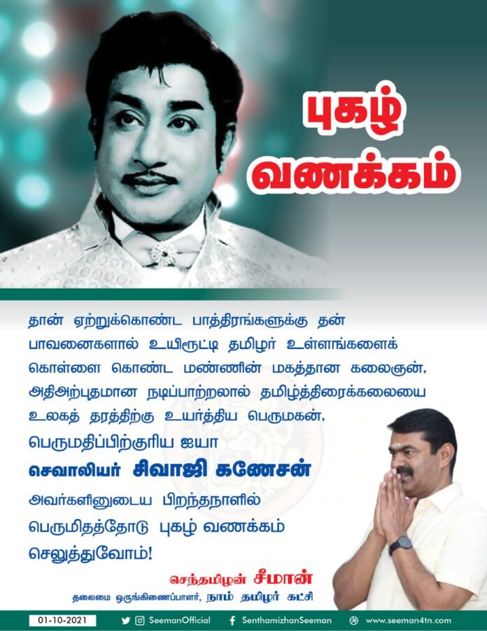 தான் ஏற்றுக்கொண்ட பாத்திரங்களுக்கு தன் பாவனைகளால் உயிரூட்டி தமிழர் உள்ளங்களைக் கொள்ளை கொண்ட மண்ணின் மகத்தான கலைஞன், அதிஅற்புதமான நடிப்பாற்றலால் தமிழ்த்திரைக்கலையை உலகத்தரத்திற்கு உயர்த்திய பெருமகன், ஐயா சிவாஜி கணேசன் அவர்களது பிறந்தநாளில் பெருமிதத்தோடு புகழ்வணக்கம் செலுத்துவோம்!