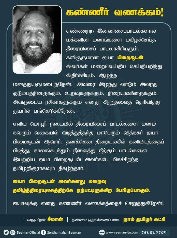 எண்ணற்ற இன்னிசைப்பாடல்களால் மக்களின் மனங்களை மகிழச்செய்த திரையிசைப்பாடலாசிரியரும், கவிஞருமான ஐயா பிறைசூடன் மறைவெய்திய செய்தியறிந்து அதிர்ச்சியும், ஆழ்ந்த மனத்துயருமடைந்தேன். அவரை இழந்து வாடும் குடும்பத்தினருக்கும், திரையுலகினருக்கும் ஆறுதலைத் தெரிவித்து துயரில் பங்கெடுக்கிறேன்.