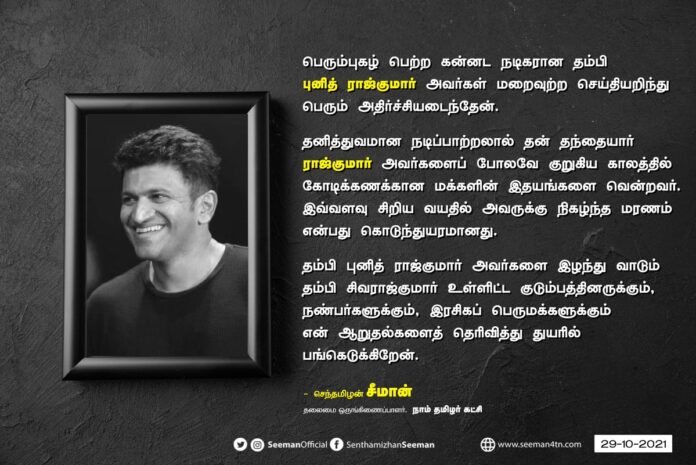பெரும்புகழ் பெற்ற கன்னட நடிகரான தம்பி புனித் ராஜ்குமார் அவர்கள் மறைவுற்ற செய்தியறிந்து பெரும் அதிர்ச்சியடைந்தேன். தனித்துவமான நடிப்பாற்றலால் தன் தந்தையார் ராஜ்குமார் அவர்களைப் போலவே குறுகிய காலத்தில் கோடிக்கணக்கான மக்களின் இதயங்களை வென்றவர்.