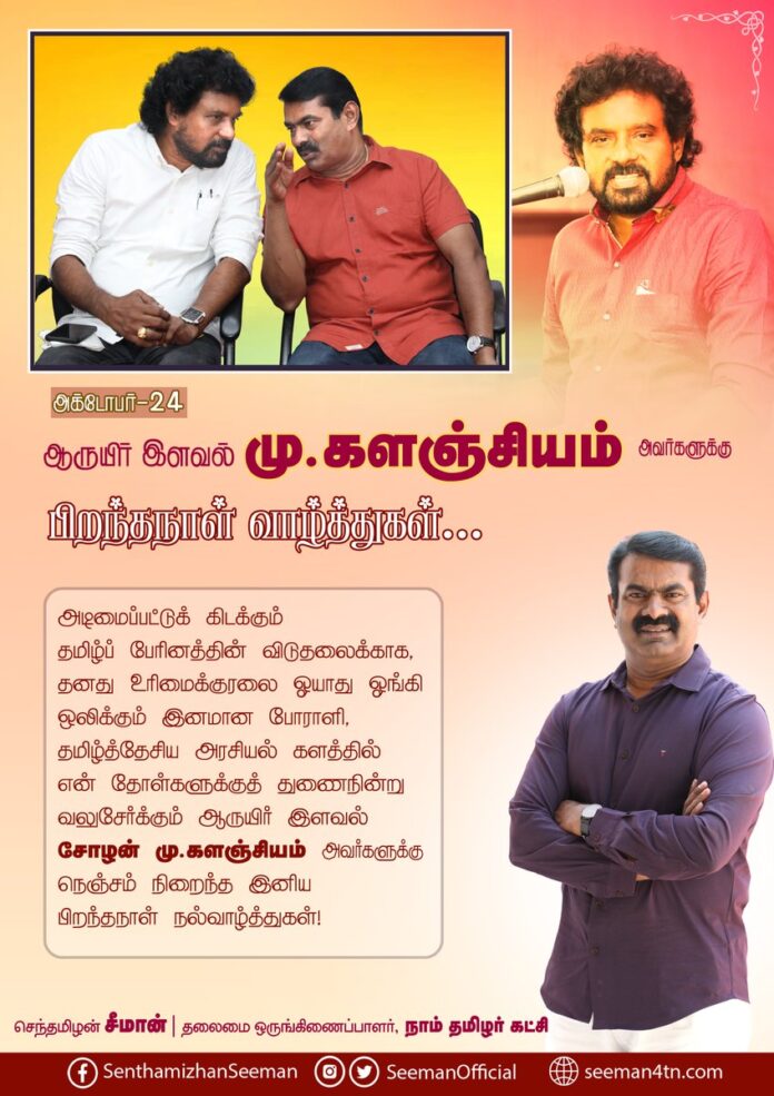 அடிமைப்பட்டுக் கிடக்கும் தமிழ்ப் பேரினத்தின் விடுதலைக்காக, தனது உரிமைக்குரலை ஓயாது ஓங்கி ஒலிக்கும் இனமான போராளி, தமிழ்த்தேசிய அரசியல் களத்தில் என் தோள்களுக்குத் துணைநின்று வலுசேர்க்கும் ஆருயிர் இளவல் சோழன் மு.களஞ்சியம் அவர்களுக்கு நெஞ்சம் நிறைந்த இனிய பிறந்தநாள் நல்வாழ்த்துகள்!