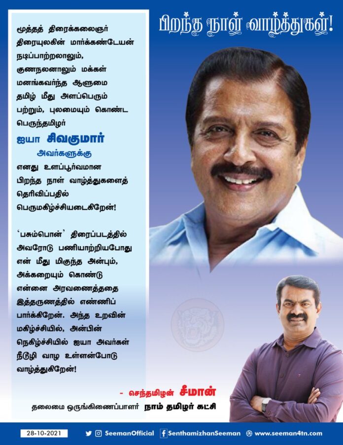 மூத்த திரைக்கலைஞர்
திரையுலகின் மார்க்கண்டேயன்
நடிப்பாற்றலாலும், குணநலனாலும் மக்கள் மனங்கவர்ந்த ஆளுமை,
தமிழ் மீது அளப்பெரும் பற்றும், புலமையும் கொண்ட பெருந்தமிழர் ஐயா சிவகுமார் அவர்களுக்கு எனது உளப்பூர்வமான பிறந்த நாள் வாழ்த்துகளைத் தெரிவிப்பதில் பெருமகிழ்ச்சியடைகிறேன்!