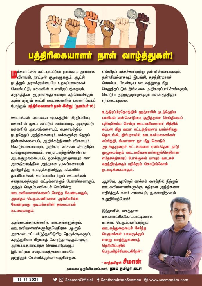 சனநாயகத்தைக் கட்டிக்காக்க பேரரணாய் களத்தில் நிற்கும் ஊடகவியலாளர்களின் பக்கம்நின்று அவர்தம் பணிகளைப் போற்றுவோம்!
மக்களாட்சிக்கோட்பாட்டினைக் காக்க பெரும்பணியாற்றும் ஊடகத்துறையை சேர்ந்த பெருமக்கள் யாவருக்கும் பத்திரிகையாளர் நாள் வாழ்த்துகளைத் தெரிவிப்பதில் பெருமகிழ்ச்சியடைகிறேன்!