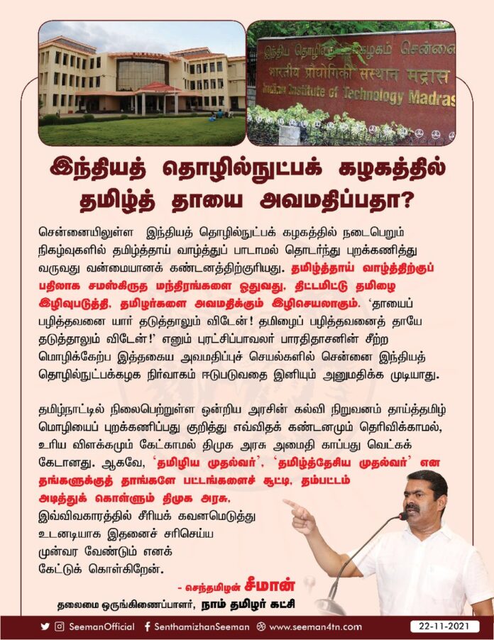 சென்னை, இந்தியத் தொழில்நுட்ப கழகத்தில் நடைபெறும் நிகழ்வுகளில் தமிழ்த்தாய் வாழ்த்து பாடாமல் தொடர்ந்து புறக்கணித்து வருவது வன்மையான கண்டனத்திற்குரியது. தமிழ்த்தாய் வாழ்த்திற்குப் பதிலாக சமஸ்கிருத மந்திரங்களை ஓதுவது, திட்டமிட்டு தமிழை இழிவுபடுத்தி தமிழர்களை அவமதிக்கும் இழிசெயலாகும்.