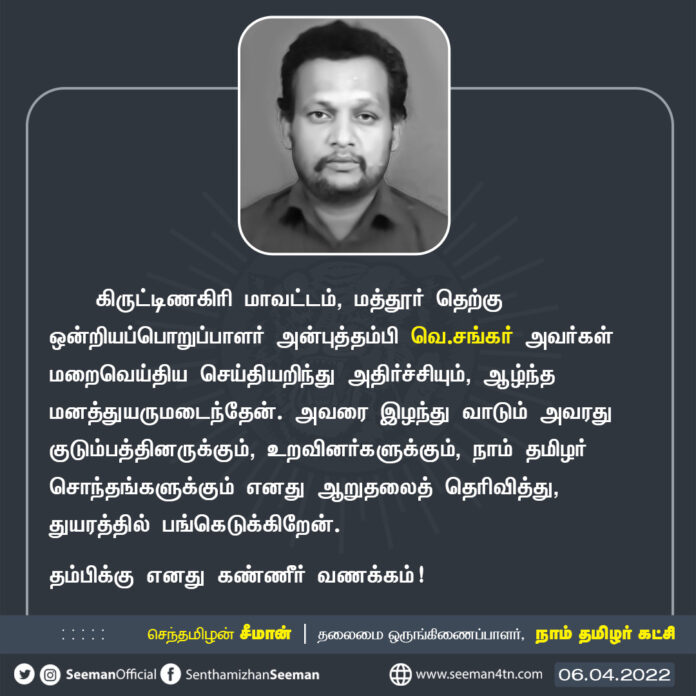 கிருட்டிணகிரி மாவட்டம், மத்தூர் தெற்கு ஒன்றியப்பொறுப்பாளர் அன்புத்தம்பி வெ.சங்கர் அவர்கள் மறைவெய்திய செய்தியறிந்து அதிர்ச்சியும், ஆழ்ந்த மனத்துயருமடைந்தேன். அவரை இழந்துவாடும் அவரது குடும்பத்தினருக்கும், நாம் தமிழர் சொந்தங்களுக்கும் ஆறுதலைத் தெரிவித்து, துயரத்தில் பங்கெடுக்கிறேன்.