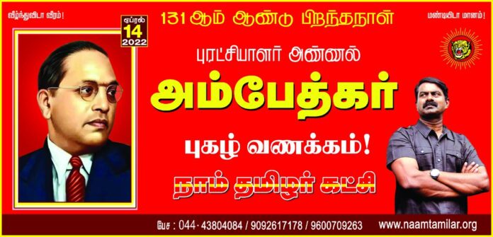 இந்திய அரசியல் சாசனத்தை வகுத்த பேராசான்!
உலகெங்கிலும் வாழும் ஒடுக்கப்பட்ட மக்களின் உரிமைக் குறியீடு!
கற்பி! ஒன்று சேர்! புரட்சி செய்! என்று போதித்த புரட்சியாளர்!
அண்ணல் அம்பேத்கர் அவர்களுக்கு நம் புரட்சிகரமான புகழ் வணக்கத்தைச் செலுத்துவோம்!
நாம் தமிழர்!