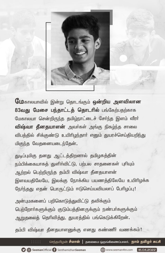 மேகாலயாவில் இன்று தொடங்கும் ஒன்றிய அளவிலான 83வது மேசை பந்தாட்டத் தொடரில் பங்கேற்பதற்காக மேகாலயா சென்றிருந்த தமிழ்நாட்டைச் சேர்ந்த இளம் வீரர் விஷ்வா தீனதயாளன் அவர்கள் அங்கு நிகழ்ந்த சாலை விபத்தில் சிக்குண்டு உயிரிழந்தார் எனும் துயரச்செய்தியறிந்து மிகுந்த வேதனையடைந்தேன். (1/3)
