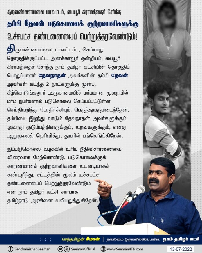 திருவண்ணாமலை, அனக்காவூர் ஒன்றியம், பையூர் கிராமத்தைச் சேர்ந்த நாம் தமிழர் கட்சியின் தொகுதிப் பொறுப்பாளர் தேவநாதன் அவர்களின் தம்பி தேவன் அவர்கள் கீழ்கொடுங்கலூர் அருகாமையில் மர்மமான முறையில் மர்ம நபர்களால் படுகொலை செய்யப்பட்டுள்ள செய்தியறிந்து பேரதிர்ச்சியும், பெருந்துயருமடைந்தேன்.