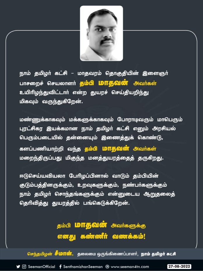 நாம் தமிழர் கட்சி - மாதவரம் தொகுதியின் இளைஞர் பாசறைச் செயலாளர் தம்பி மாதவன் அவர்கள் மறைந்த துயரச் செய்தியறிந்து மிகவும் வருந்துகிறேன்.
தம்பியின் குடும்பத்தினருக்கும், நண்பர்களுக்கும் நாம் தமிழர் சொந்தங்களுக்கும் ஆறுதலைத் தெரிவித்து, துயரத்தில் பங்கெடுக்கிறேன்.
கண்ணீர் வணக்கம்!