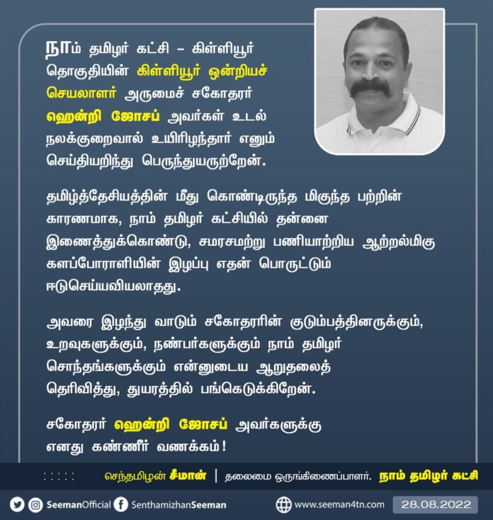 நாம் தமிழர் கட்சி - கிள்ளியூர் ஒன்றியச் செயலாளர் அருமைச் சகோதரர் ஹென்றி ஜோசப் அவர்கள் உடல்நலக்குறைவால் உயிரிழந்தார் எனும் செய்தியறிந்து பெருந்துயருற்றேன்.
குடும்பத்தினருக்கும், உறவுகளுக்கும், நாம் தமிழர் சொந்தங்களுக்கும் என்னுடைய ஆறுதலைத் தெரிவித்து, துயரத்தில் பங்கெடுக்கிறேன்.