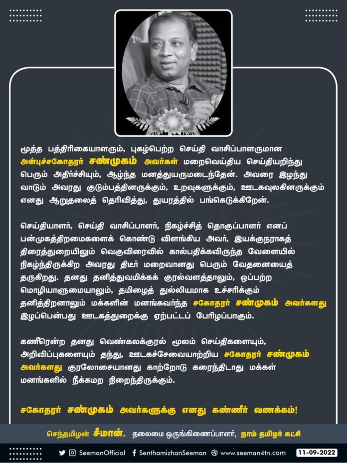 மூத்த பத்திரிகையாளரும், புகழ்பெற்ற செய்திவாசிப்பாளருமான அன்புச்சகோதரர் சண்முகம் அவர்கள் மறைவெய்திய செய்தியறிந்து பெரும் அதிர்ச்சியும், ஆழ்ந்த மனத்துயருமடைந்தேன். அவரை இழந்து வாடும் அவரது குடும்பத்தினருக்கும், ஊடகவுலகினருக்கும் ஆறுதலைத் தெரிவித்து, துயரத்தில் பங்கெடுக்கிறேன்.
