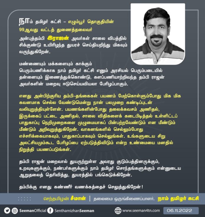 நாம் தமிழர் கட்சி - எழும்பூர் தொகுதியின் 99வது வட்டத் துணைத்தலைவர் அன்புத்தம்பி இராஜன் அவர்கள் சாலைவிபத்தில் சிக்குண்டு உயிரிழந்த துயரச் செய்தியறிந்து மிகவும் வருந்துகிறேன்.
அவரது குடும்பத்தினருக்கும், நாம் தமிழர் சொந்தங்களுக்கும் ஆறுதலைத் தெரிவித்து, துயரத்தில் பங்கெடுக்கிறேன்.