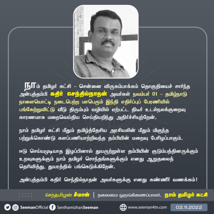 நாம் தமிழர் கட்சி - விருகம்பாக்கம் தொகுதியைச் சார்ந்த அன்புத்தம்பி கதிர் செந்தில்நாதன் அவர்கள் தமிழ்நாடு நாளையொட்டி நடைபெற்ற மாபெரும் இந்தி எதிர்ப்புப்பேரணியில் பங்கேற்றுவிட்டு வீடுதிரும்பும் வழியில் ஏற்பட்ட திடீர் உடல்நலக்குறைவு காரணமாக மறைவெய்திய செய்தியறிந்து அதிர்ச்சியுற்றேன்