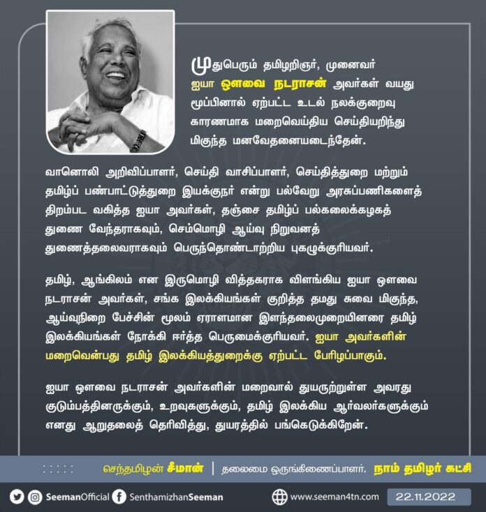 முதுபெரும் தமிழறிஞர், முனைவர் ஐயா ஔவை நடராசன் அவர்கள் வயது மூப்பினால் ஏற்பட்ட உடல் நலக்குறைவு காரணமாக மறைவெய்திய செய்தியறிந்து மிகுந்த மனவேதனையடைந்தேன்.
ஐயா அவர்களின் மறைவென்பது தமிழ் இலக்கியத்துறைக்கு ஏற்பட்ட பேரிழப்பாகும்.
https://www.naamtamilar.org/avyn0m