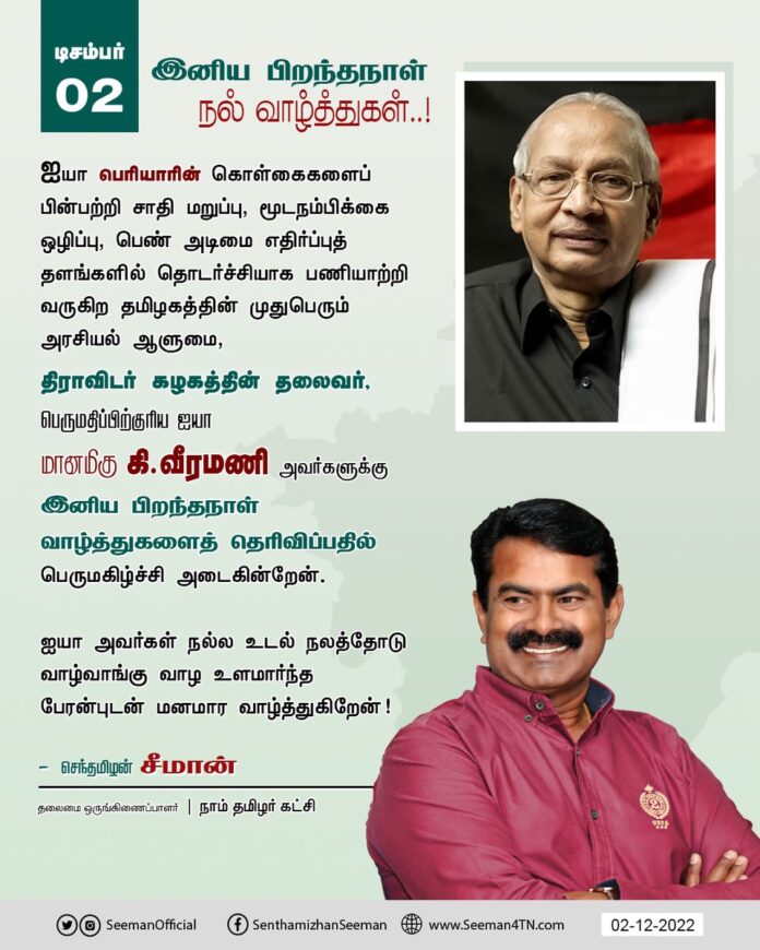 திராவிடர் கழகத்தின் தலைவர், பெருமதிப்பிற்குரிய ஐயா மானமிகு கி.வீரமணி அவர்களுக்கு
இனிய பிறந்தநாள் நல் வாழ்த்துகளைத் தெரிவிப்பதில் பெருமகிழ்ச்சி அடைகின்றேன்.
ஐயா அவர்கள் நல்ல உடல் நலத்தோடு வாழ்வாங்கு வாழ உளமார்ந்த பேரன்புடன் மனமார வாழ்த்துகிறேன்!
@AsiriyarKV