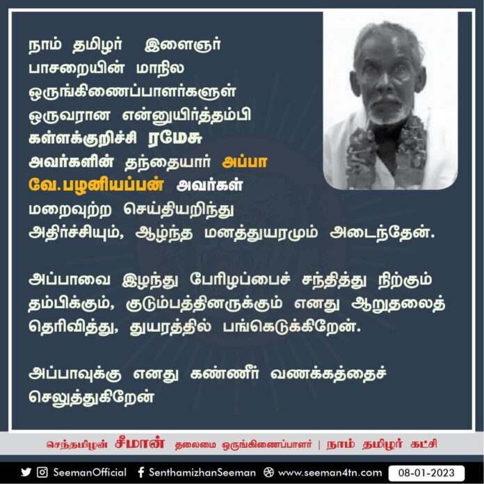 நாம் தமிழர் இளைஞர் பாசறையின் மாநில ஒருங்கிணைப்பாளர் என்னுயிர்த்தம்பி கள்ளக்குறிச்சி ப.இரமேசு அவர்களின் தந்தையார் அப்பா வே.பழனியப்பன் அவர்கள் மறைவுற்ற செய்தியறிந்து அதிர்ச்சியும், ஆழ்ந்த மனத்துயரமும் அடைந்தேன்.
குடும்பத்தினருக்கு ஆறுதலைத் தெரிவித்து, துயரத்தில் பங்கெடுக்கிறேன்.