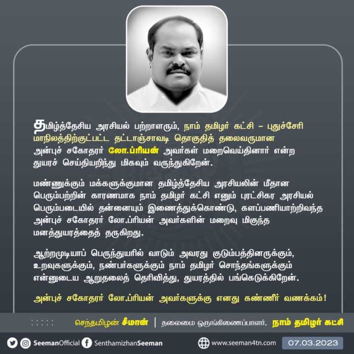 தமிழ்த்தேசிய அரசியல் பற்றாளரும், நாம் தமிழர் கட்சி - புதுச்சேரி மாநிலத்திற்குட்பட்ட தட்டாஞ்சாவடி தொகுதித் தலைவருமான அன்புச் சகோதரர் லோ.ப்ரியன் அவர்கள் மறைவெய்தினார் என்ற துயரச் செய்தியறிந்து மிகவும் வருந்துகிறேன்.
அன்புச் சகோதரர் லோ.ப்ரியன் அவர்களுக்கு எனது கண்ணீர் வணக்கம்!