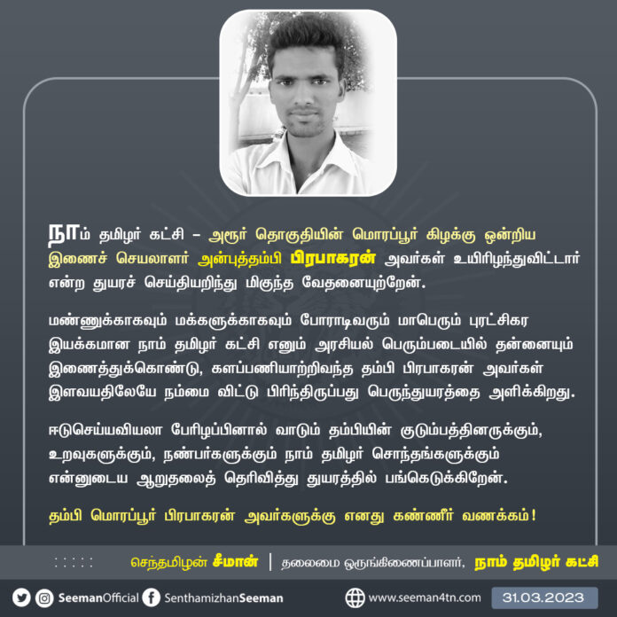 நாம் தமிழர் கட்சி - அரூர் தொகுதியின் மொரப்பூர் கிழக்கு ஒன்றிய இணைச் செயலாளர் அன்புத்தம்பி பிரபாகரன் அவர்களது மறைவினால் வாடும் தம்பியின் குடும்பத்தினருக்கும், உறவுகளுக்கும், நண்பர்களுக்கும் நாம் தமிழர் சொந்தங்களுக்கும் என்னுடைய ஆறுதலைத் தெரிவித்து துயரத்தில் பங்கெடுக்கிறேன்.