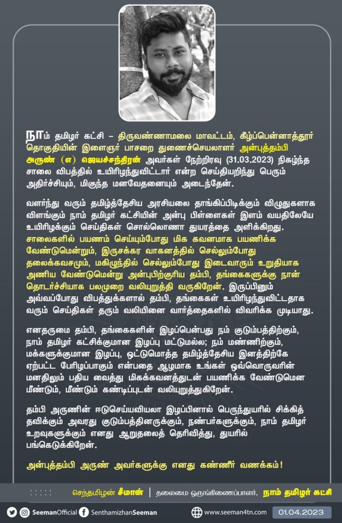 கீழ்ப்பென்னாத்தூர் தொகுதியின் இளைஞர் பாசறை துணைச்செயலாளர் அன்புத்தம்பி அருண் (எ) ஜெயச்சந்திரன் அவர்களது மறைவினால் வாடும் தம்பியின் குடும்பத்தினருக்கும், உறவுகளுக்கும், நண்பர்களுக்கும் நாம் தமிழர் சொந்தங்களுக்கும் என்னுடைய ஆறுதலைத் தெரிவித்து துயரத்தில் பங்கெடுக்கிறேன்.