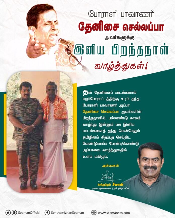 தன் தேனிசைப் பாடல்களால் ஈழப்போராட்டத்திற்கு உரம் தந்த போராளி பாவாணர் அப்பா தேனிசை செல்லப்பா அவர்களின் பிறந்தநாளில், பல்லாண்டு காலம் வாழ்ந்து இன்னும் பல இனிய பாடல்களைத் தந்து மென்மேலும் தமிழினம் சிறப்புற செய்திட வேண்டுமாய்ப் பேரன்புகொண்டு அப்பாவை வாழ்த்துவதில் உளம் மகிழ்கிறேன்.