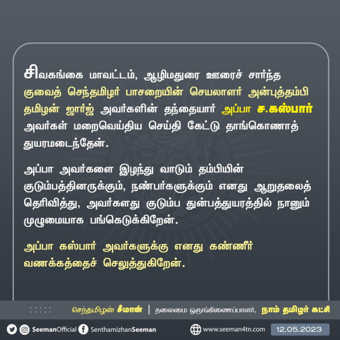 சிவகங்கை மாவட்டம், ஆழிமதுரை ஊரைச் சார்ந்த குவைத் செந்தமிழர் பாசறையின் செயலாளர் அன்புத்தம்பி தமிழன் ஜார்ஜ் அவர்களின் தந்தையார் அப்பா ச.கஸ்பார் அவர்கள் மறைவெய்திய செய்தி கேட்டு தாங்கொணாத் துயரமடைந்தேன்.
அப்பா அவர்களை இழந்து வாடும் தம்பியின் குடும்பத்தினருக்கும், நண்பர்களுக்கும் எனது ஆறுதலைத் தெரிவித்து, அவர்களது குடும்ப துன்பத்துயரத்தில் நானும் முழுமையாக பங்கெடுக்கிறேன்.
அப்பா கஸ்பார் அவர்களுக்கு எனது கண்ணீர் வணக்கத்தைச் செலுத்துகிறேன்.