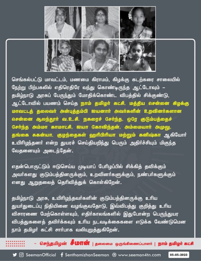 செங்கல்பட்டு மாவட்டம், மணமை கிராமம் கிழக்கு கடற்கரை சாலையில் நேற்று பிற்பகலில் எதிரெதிரே வந்துகொண்டிருந்த ஆட்டோவும் தமிழ்நாடு அரசுப் பேருந்தும் மோதிக்கொண்ட விபத்தில் சிக்குண்டு, ஆட்டோவில் பயணம் செய்த நாம் தமிழர் கட்சியின் மத்திய சென்னை கிழக்கு மாவட்டத் தலைவர் அன்புத்தம்பி ஐயனார் அவர்களின் உறவினர்களான சென்னை ஆலந்தூர் வ. உ. சி நகரைச் சேர்ந்த ஒரே குடும்பத்தைச் சேர்ந்த அம்மா காமாட்சி, ஐயா கோவிந்தன், அம்மையார் அமுலு, தங்கை சுகன்யா குழந்தைகள் ஹரிபிரியா மற்றும் கனிஷ்கா ஆகியோர் உயிரிழந்தனர் என்ற துயரச் செய்தியறிந்து பெரும் அதிர்ச்சியும் மிகுந்த வேதனையும் அடைந்தேன்.
எதன்பொருட்டும் ஈடுசெய்ய முடியாப் பேரிழப்பில் சிக்கித் தவிக்கும் அவர்களது குடும்பத்தினருக்கும், உறவினர்களுக்கும், நண்பர்களுக்கும் எனது ஆறுதலைத் தெரிவித்துக் கொள்கிறேன்.
தமிழ்நாடு அரசு, உயிரிழந்தவர்களின் குடும்பத்தினருக்கு உரிய துயர்துடைப்பு நிதியினை வழங்குவதோடு, இவ்விபத்து குறித்து உரிய விசாரணை மேற்கொள்ளவும், எதிர்காலங்களில் இதுபோன்ற பெருந்துயர விபத்துகளைத் தவிர்க்கவும் உரிய நடவடிக்கைகளை எடுக்க வேண்டுமென நாம் தமிழர் கட்சி சார்பாக வலியுறுத்துகிறேன்.