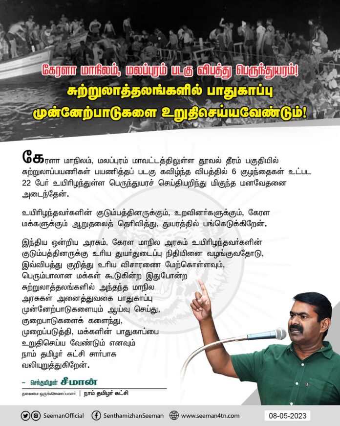 கேரளா மாநிலம், மலப்புரம் மாவட்டத்திலுள்ள தூவல் தீரம் பகுதியில் சுற்றுலாப்பயணிகள்
பயணித்தப் படகு கவிழ்ந்த விபத்தில் 6 குழந்தைகள் உட்பட 22 பேர் உயிரிழந்துள்ள பெருந்துயரச் செய்தியறிந்து மிகுந்த மனவேதனை அடைந்தேன்.
உயிரிழந்தவர்களின் குடும்பத்தினருக்கும், உறவினர்களுக்கும், கேரள மக்களுக்கும் ஆறுதலைத் தெரிவித்து, துயரத்தில் பங்கெடுக்கிறேன்.
இந்திய ஒன்றிய அரசும், கேரள மாநில அரசும் உயிரிழந்தவர்களின் குடும்பத்தினருக்கு உரிய துயர்துடைப்பு நிதியினை வழங்குவதோடு, இவ்விபத்து குறித்து உரிய விசாரணை மேற்கொள்ளவும், பெரும்பாலான மக்கள் கூடுகின்ற இதுபோன்ற சுற்றுலாத்தலங்களில் அந்தந்த மாநில அரசுகள் அனைத்துவகை பாதுகாப்பு முன்னேற்பாடுகளையும் ஆய்வு செய்து, குறைபாடுகளைக் களைந்து, முறைப்படுத்தி, மக்களின் பாதுகாப்பை உறுதிசெய்ய வேண்டும் எனவும் நாம் தமிழர் கட்சி சார்பாக வலியுறுத்துகிறேன்.
