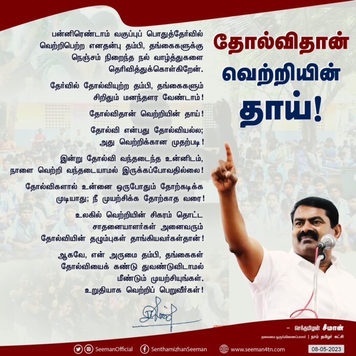 பன்னிரெண்டாம் வகுப்புப் பொதுத்தேர்வில் வெற்றிபெற்ற எனதன்பு தம்பி, தங்கைகளுக்கு நெஞ்சம் நிறைந்த நல் வாழ்த்துகளைத் தெரிவித்துக்கொள்கிறேன்.
தேர்வில் தோல்வியுற்ற தம்பி, தங்கைகளும் சிறிதும் மனந்தளர வேண்டாம்!
தோல்விதான் வெற்றியின் தாய்!
தோல்வி என்பது தோல்வியல்ல; அது வெற்றிக்கான முதற்படி!
இன்று தோல்வி வந்தடைந்த உன்னிடம்,
நாளை வெற்றி வந்தடையாமல் இருக்கப்போவதில்லை!
தோல்விகளால் உன்னை ஒருபோதும் தோற்கடிக்க முடியாது; நீ முயற்சிக்க தோற்காத வரை!
உலகில் வெற்றியின் சிகரம் தொட்ட சாதனையாளர்கள் அனைவரும் தோல்வியின் தழும்புகள் தாங்கியவர்கள்தான்!
ஆகவே, என் அருமை தம்பி, தங்கைகள் தோல்வியைக் கண்டு துவண்டுவிடாமல் மீண்டும் முயற்சியுங்கள். உறுதியாக வெற்றிப் பெறுவீர்கள்!