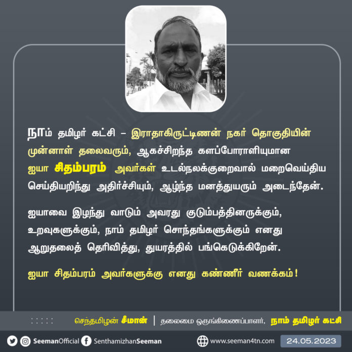 நாம் தமிழர் கட்சி - இராதாகிருட்டிணன் நகர் தொகுதியின் முன்னாள் தலைவரும், ஆகச்சிறந்த களப்போராளியுமான ஐயா சிதம்பரம் அவர்கள் உடல்நலக்குறைவால் மறைவெய்திய செய்தியறிந்து அதிர்ச்சியும், ஆழ்ந்த மனத்துயரும் அடைந்தேன்.
ஐயாவை இழந்து வாடும் அவரது குடும்பத்தினருக்கும், உறவுகளுக்கும், நாம் தமிழர் சொந்தங்களுக்கும் எனது ஆறுதலைத் தெரிவித்து, துயரத்தில் பங்கெடுக்கிறேன்.
ஐயா சிதம்பரம் அவர்களுக்கு எனது கண்ணீர் வணக்கம்!