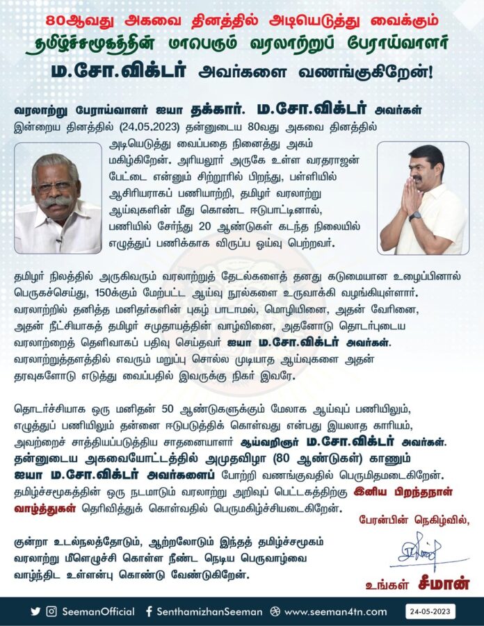 வரலாற்று பேராய்வாளர் ஐயா தக்கார்.ம.சோ. விக்டர் அவர்கள் இன்றைய தினத்தில் (24-05-2023) தன்னுடைய 80 வது அகவை தினத்தில் அடியெடுத்து வைப்பதை நினைத்து அகம் மகிழ்கிறேன். அரியலூர் அருகே உள்ள வரதராஜன் பேட்டை என்னும் சிற்றூரில் பிறந்து, பள்ளியில் ஆசிரியராகப் பணியாற்றி, தமிழர் வரலாற்று ஆய்வுகளின் மீது கொண்ட ஈடுபாட்டினால், பணியில் சேர்ந்து 20 ஆண்டுகள் கடந்த நிலையில் எழுத்துப்பணிக்காக விருப்ப ஓய்வு பெற்றவர்.
தமிழர் நிலத்தில் அருகிவரும் வரலாற்றுத் தேடல்களைத் தனது கடுமையான உழைப்பினால் பெருகச்செய்து, 150க்கும் மேற்பட்ட ஆய்வு நூல்களை உருவாக்கி வழங்கியுள்ளார். வரலாற்றில் தனித்த மனிதர்களின் புகழ் பாடாமல், மொழியினை, அதன் வேரினை, அதன் நீட்சியாகத் தமிழர் சமுதாயத்தின் வாழ்வினை, அதனோடு தொடர்புடைய வரலாற்றைத் தெளிவாகப் பதிவு செய்தவர் ஐயா ம.சோ. விக்டர் அவர்கள். வரலாற்றுத்தளத்தில் எவரும் மறுப்பு சொல்ல முடியாத ஆய்வுகளை அதன் தரவுகளோடு எடுத்து வைப்பதில் இவருக்கு நிகர் இவரே.
தொடர்ச்சியாக ஒரு மனிதன் 50 ஆண்டுகளுக்கும் மேலாக ஆய்வுப்பணியிலும், எழுத்துப் பணியிலும் தன்னை ஈடுபடுத்திக் கொள்வது என்பது இயலாத காரியம், அவற்றைச் சாத்தியப்படுத்திய சாதனையாளர் ஆய்வறிஞர் ம.சோ. விக்டர் அவர்கள். தன்னுடைய அகவையோட்டத்தில் அமுதவிழா (80 ஆண்டுகள்) காணும் ஐயா ம.சோ. விக்டர் அவர்களைப் போற்றி வணங்குவதில் பெருமிதமடைகிறேன். தமிழ்ச்சமூகத்தின் ஒரு நடமாடும் வரலாற்று அறிவுப் பெட்டகத்திற்கு இனிய பிறந்தநாள் வாழ்த்துகள் தெரிவித்துக்கொள்வதில் பெருமகிழ்ச்சியடைகிறேன்.
குன்றா உடல்நலத்தோடும், ஆற்றலோடும் இந்தத் தமிழ்ச்சமூகம் வரலாற்று மீளெழுச்சி கொள்ள நீண்ட நெடிய பெருவாழ்வை வாழ்ந்திட உள்ளன்புகொண்டு வேண்டுகிறேன்.
பேரன்பின் நெகிழ்வில்,
உங்கள் சீமான்