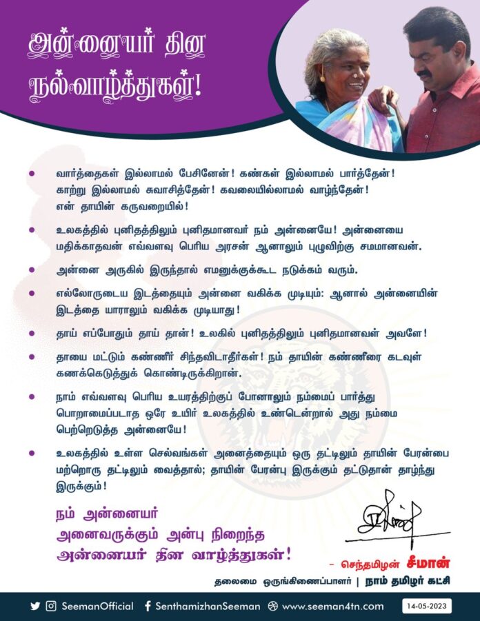 அன்னையர் தின நல்வாழ்த்துகள்!
வார்த்தைகள் இல்லாமல் பேசினேன்!
கண்கள் இல்லாமல் பார்த்தேன்!
காற்று இல்லாமல் சுவாசித்தேன்!
கவலையில்லாமல் வாழ்ந்தேன்!
என் தாயின் கருவறையில்!
உலகத்தில் புனிதத்திலும் புனிதமானவர் நம் அன்னையே!
அன்னையை மதிக்காதவன் எவ்வளவு பெரிய அரசன் ஆனாலும் புழுவிற்கு சமமானவன்.
அன்னை அருகில் இருந்தால் எமனுக்குக்கூட நடுக்கம் வரும்.
எல்லோருடைய இடத்தையும் அன்னை வகிக்க முடியும்: ஆனால் அன்னையின் இடத்தை யாராலும் வகிக்க முடியாது!
தாய் எப்போதும் தாய் தான்! உலகில் புனிதத்திலும் புனிதமானவள் அவளே!
தாயை மட்டும் கண்ணீர் சிந்தவிடாதீர்கள்! நம் தாயின் கண்ணீரை கடவுள் கணக்கெடுத்துக் கொண்டிருக்கிறான்.
நாம் எவ்வளவு பெரிய உயரத்திற்குப் போனாலும் நம்மைப் பார்த்து பொறாமைப்படாத ஒரே உயிர் உலகத்தில் உண்டென்றால், அது நம்மைப் பெற்றெடுத்த அன்னையே!
உலகத்தில் உள்ள செல்வங்கள் அனைத்தையும் ஒரு தட்டிலும், தாயின் பேரன்பை மற்றொரு தட்டிலும் வைத்தால்; தாயின் பேரன்பு இருக்கும் தட்டுதான் தாழ்ந்து இருக்கும்!
நம் அன்னையர் அனைவருக்கும் அன்பு நிறைந்த அன்னையர் தின வாழ்த்துகள்!