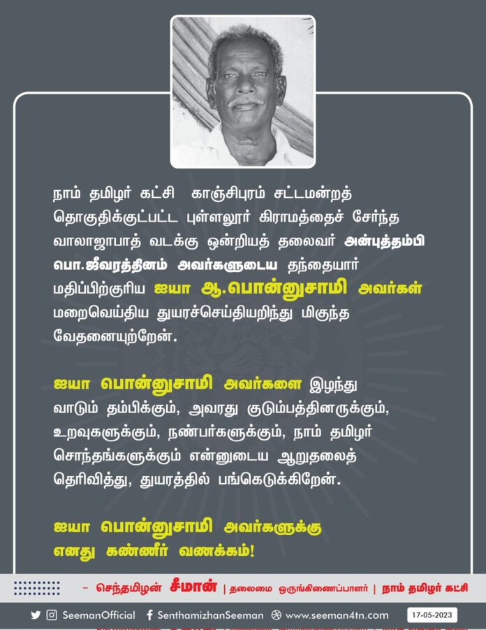 நாம் தமிழர் கட்சி - காஞ்சிபுரம் சட்டமன்றத் தொகுதிக்குட்பட்ட புள்ளலூர் கிராமத்தைச் சேர்ந்த வாலாஜாபாத் வடக்கு ஒன்றியத் தலைவர் அன்புத்தம்பி பொ.ஜீவரத்தினம் அவர்களுடைய தந்தையார் மதிப்பிற்குரிய ஐயா ஆ.பொன்னுசாமி அவர்கள் மறைவெய்திய துயரச்செய்தியறிந்து மிகுந்த வேதனையுற்றேன்.
ஐயா பொன்னுசாமி அவர்களை இழந்து வாடும் தம்பிக்கும், அவரது குடும்பத்தினருக்கும், உறவுகளுக்கும், நண்பர்களுக்கும்,நாம் தமிழர் சொந்தங்களுக்கும் என்னுடைய ஆறுதலைத் தெரிவித்து, துயரத்தில் பங்கெடுக்கிறேன்.
ஐயா பொன்னுசாமி அவர்களுக்கு எனது கண்ணீர் வணக்கம்!