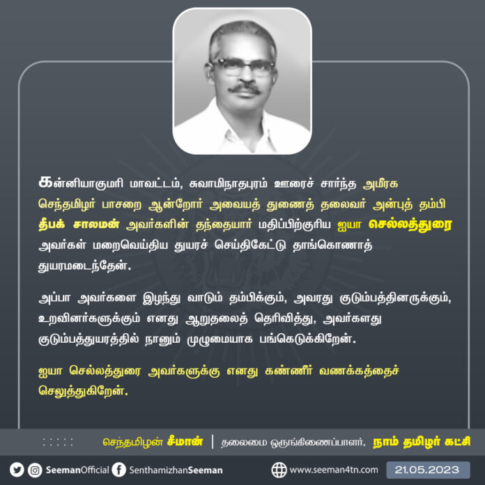 கன்னியாகுமரி மாவட்டம், சுவாமிநாதபுரம் ஊரைச் சார்ந்த அமீரக செந்தமிழர் பாசறை ஆன்றோர் அவையத் துணைத் தலைவர் அன்புத் தம்பி தீபக் சாலமன் அவர்களின் தந்தையார் மதிப்பிற்குரிய ஐயா செல்லத்துரை அவர்கள் மறைவெய்திய துயரச் செய்திகேட்டு தாங்கொணாத் துயரமடைந்தேன்.
அப்பா அவர்களை இழந்து வாடும் தம்பிக்கும், அவரது குடும்பத்தினருக்கும், உறவினர்களுக்கும் எனது ஆறுதலைத் தெரிவித்து, அவர்களது குடும்பத்துயரத்தில் நானும் முழுமையாக பங்கெடுக்கிறேன்.
ஐயா செல்லத்துரை அவர்களுக்கு எனது கண்ணீர் வணக்கத்தைச் செலுத்துகிறேன்.