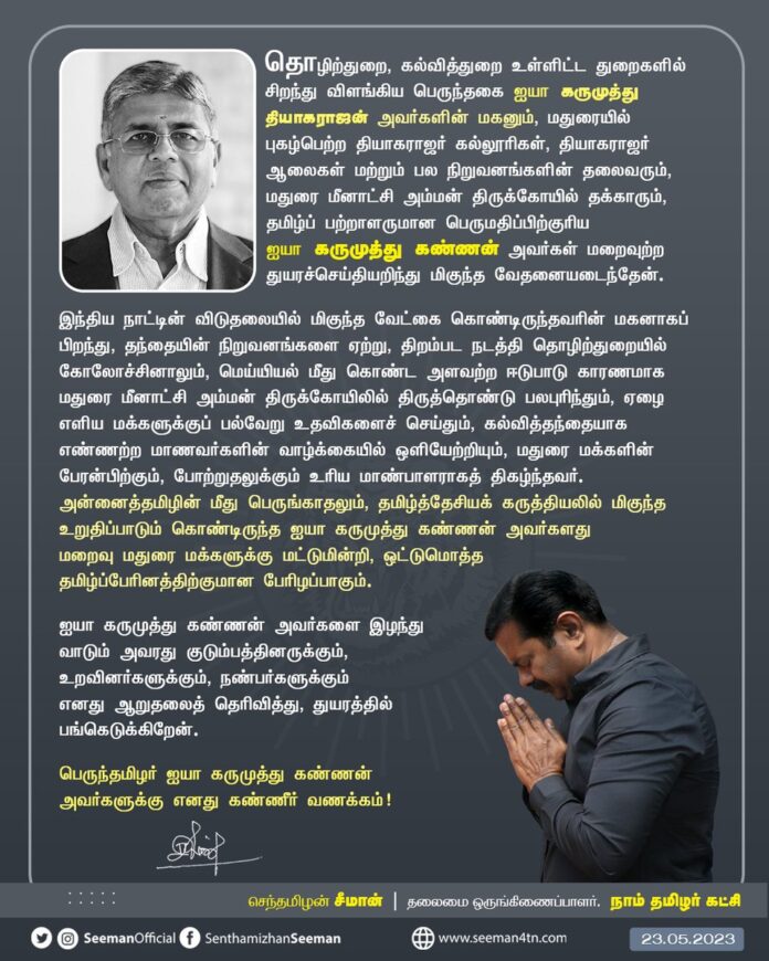 தொழிற்துறை, கல்வித்துறை உள்ளிட்ட துறைகளில் சிறந்து விளங்கிய பெருந்தகை ஐயா கருமுத்து தியாகராஜன் அவர்களின் மகனும், மதுரையில் புகழ்பெற்ற தியாகராஜர் கல்லூரிகள், தியாகராஜர் ஆலைகள் மற்றும் பல நிறுவனங்களின் தலைவரும், மதுரை மீனாட்சி அம்மன் திருக்கோயில் தக்காரும், தமிழ்ப் பற்றாளருமான பெருமதிப்பிற்குரிய ஐயா கருமுத்து கண்ணன் அவர்கள் மறைவுற்ற துயரச்செய்தியறிந்து மிகுந்த வேதனையடைந்தேன்.
இந்திய நாட்டின் விடுதலையில் மிகுந்த வேட்கை கொண்டிருந்தவரின் மகனாகப் பிறந்து, தந்தையின் நிறுவனங்களை ஏற்று, திறம்பட நடத்தி தொழிற்துறையில் கோலோச்சினாலும், மெய்யியல் மீது கொண்ட அளவற்ற ஈடுபாடு காரணமாக மதுரை மீனாட்சி அம்மன் திருக்கோயிலில் திருத்தொண்டு பலபுரிந்தும், ஏழை எளிய மக்களுக்குப் பல்வேறு உதவிகளைச் செய்தும், கல்வித்தந்தையாக எண்ணற்ற மாணவர்களின் வாழ்க்கையில் ஒளியேற்றியும், மதுரை மக்களின் பேரன்பிற்கும், போற்றுதலுக்கும் உரிய மாண்பாளராகத் திகழ்ந்தவர்.
அன்னைத்தமிழின் மீது பெருங்காதலும், தமிழ்த்தேசியக் கருத்தியலில் மிகுந்த உறுதிப்பாடும் கொண்டிருந்த ஐயா கருமுத்து கண்ணன் அவர்களது மறைவு மதுரை மக்களுக்கு மட்டுமின்றி, ஒட்டுமொத்த தமிழ்ப்பேரினத்திற்குமான பேரிழப்பாகும்.
ஐயா கருமுத்து கண்ணன் அவர்களை இழந்து வாடும் அவரது குடும்பத்தினருக்கும், உறவினர்களுக்கும், நண்பர்களுக்கும் எனது ஆறுதலைத் தெரிவித்து, துயரத்தில் பங்கெடுக்கிறேன்.
பெருந்தமிழர் ஐயா கருமுத்து கண்ணன் அவர்களுக்கு எனது கண்ணீர் வணக்கம்!